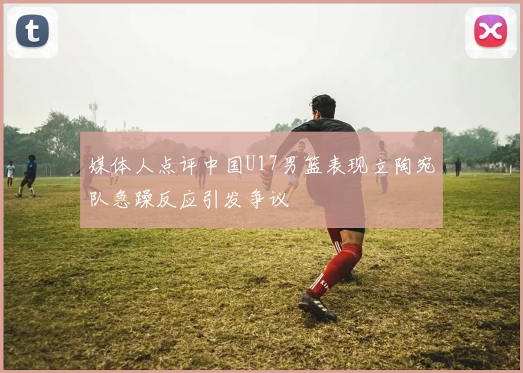 媒体人点评中国U17男篮表现立陶宛队急躁反应引发争议