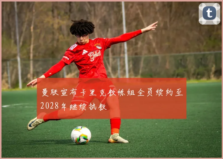 曼联宣布卡里克教练组全员续约至2028年继续执教