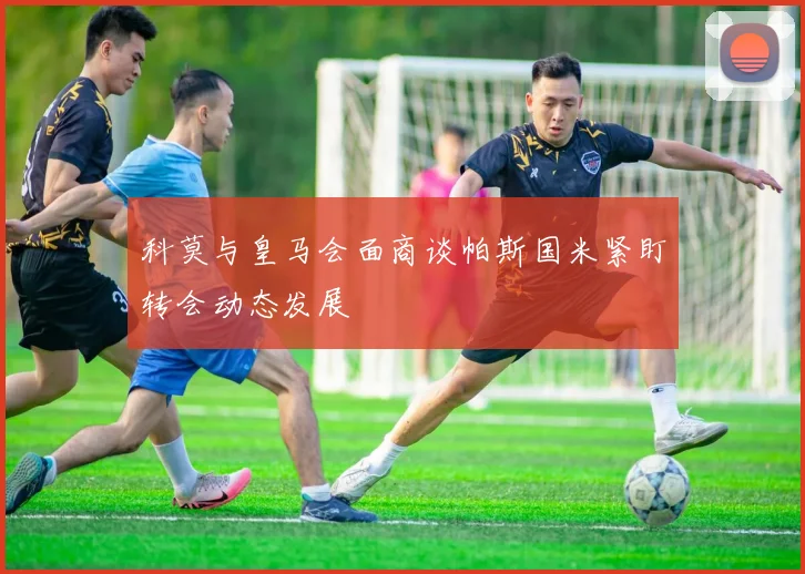 科莫与皇马会面商谈帕斯国米紧盯转会动态发展