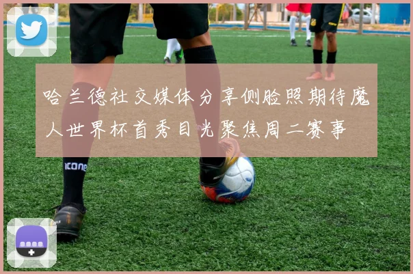 哈兰德社交媒体分享侧脸照期待魔人世界杯首秀目光聚焦周二赛事