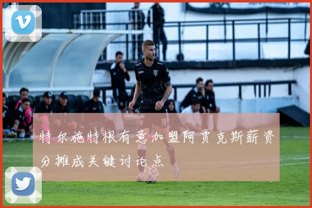 特尔施特根有意加盟阿贾克斯薪资分摊成关键讨论点