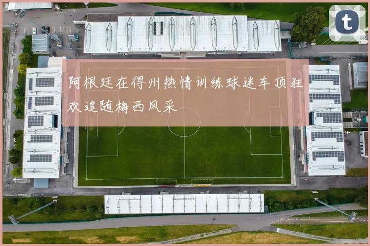 阿根廷在得州热情训练球迷车顶狂欢追随梅西风采