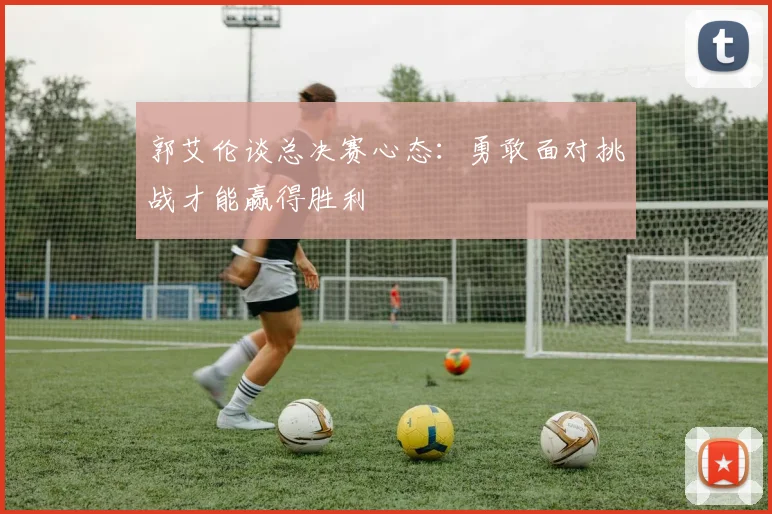 郭艾伦谈总决赛心态：勇敢面对挑战才能赢得胜利