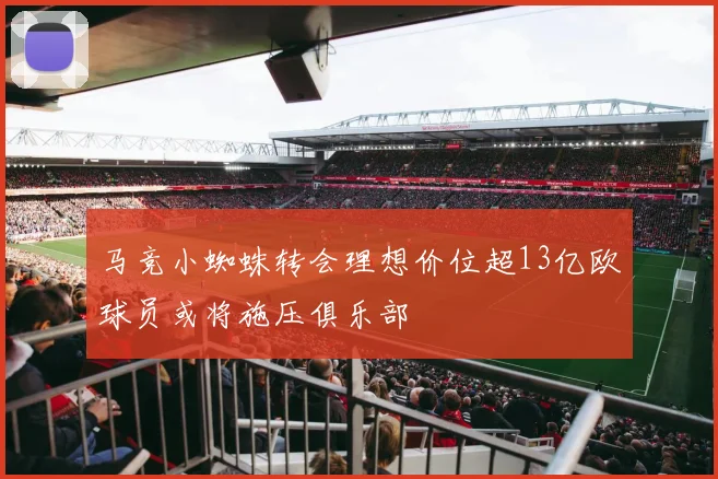 马竞小蜘蛛转会理想价位超13亿欧球员或将施压俱乐部