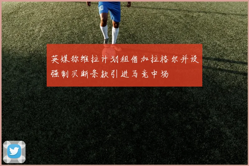 英媒称维拉计划租借加拉格尔并设强制买断条款引进马竞中场