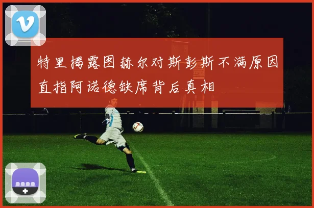 特里揭露图赫尔对斯彭斯不满原因直指阿诺德缺席背后真相