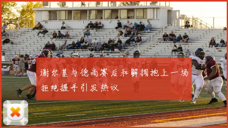 谢尔基与德尚赛后和解拥抱上一场拒绝握手引发热议