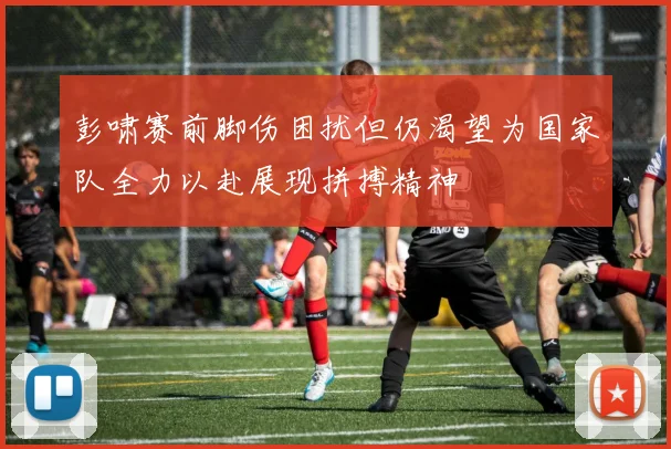彭啸赛前脚伤困扰但仍渴望为国家队全力以赴展现拼搏精神