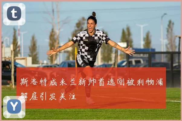 斯洛特成米兰新帅首选刚被利物浦解雇引发关注