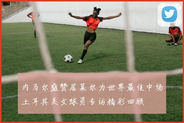 内马尔盛赞居莱尔为世界最佳中场土耳其美女球员专访精彩回顾