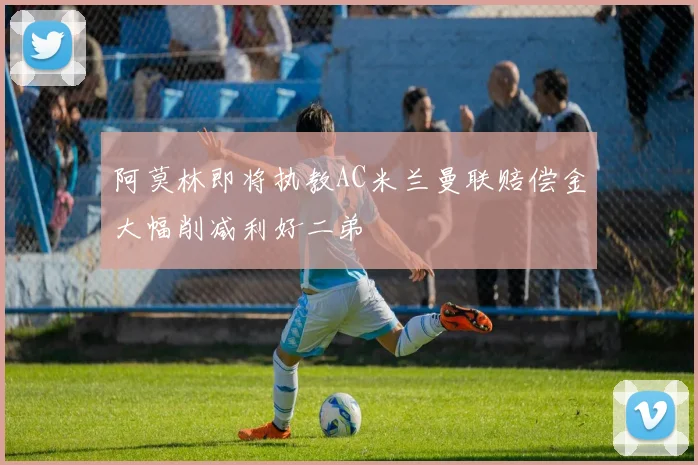 阿莫林即将执教AC米兰曼联赔偿金大幅削减利好二弟