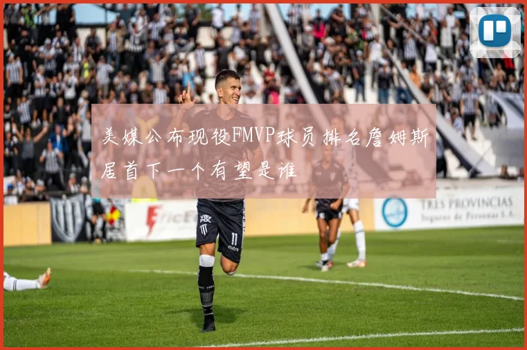 美媒公布现役FMVP球员排名詹姆斯居首下一个有望是谁