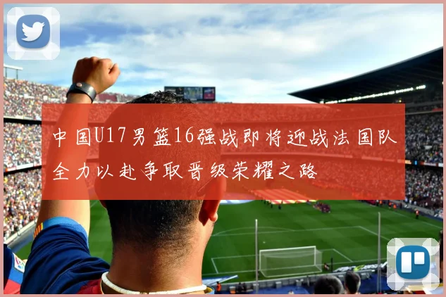 中国U17男篮16强战即将迎战法国队全力以赴争取晋级荣耀之路