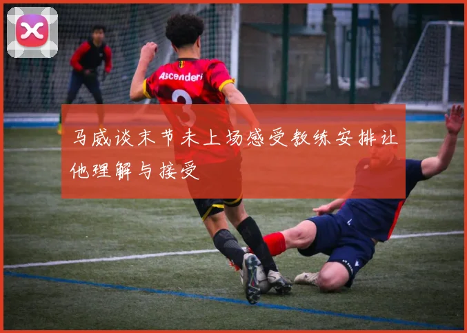 马威谈末节未上场感受教练安排让他理解与接受