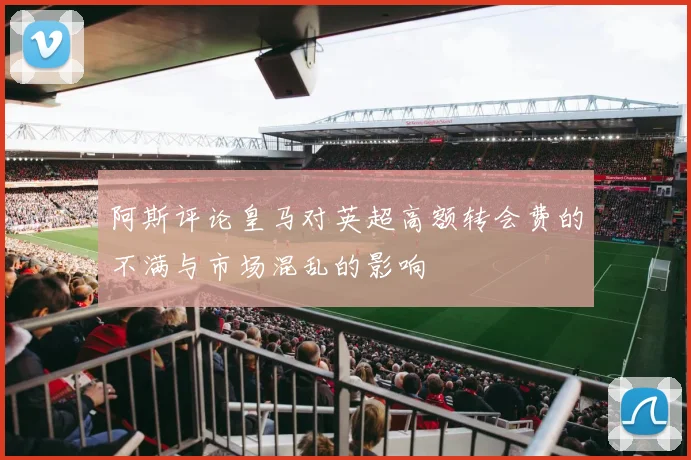 阿斯评论皇马对英超高额转会费的不满与市场混乱的影响