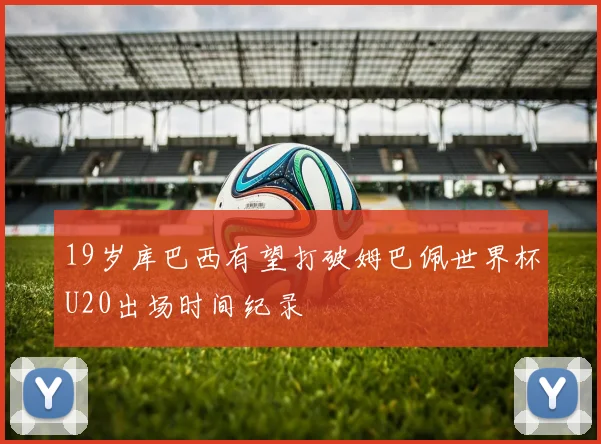 19岁库巴西有望打破姆巴佩世界杯U20出场时间纪录