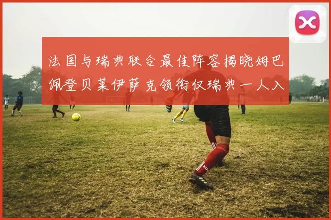 法国与瑞典联合最佳阵容揭晓姆巴佩登贝莱伊萨克领衔仅瑞典一人入选