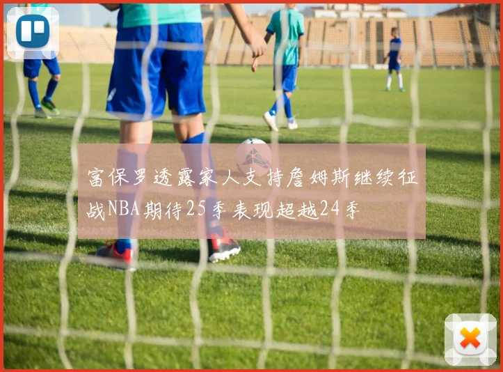 富保罗透露家人支持詹姆斯继续征战NBA期待25季表现超越24季