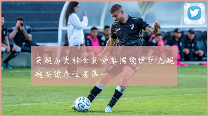 英超历史转会费榜单揭晓伊萨克超越安德森位居第一