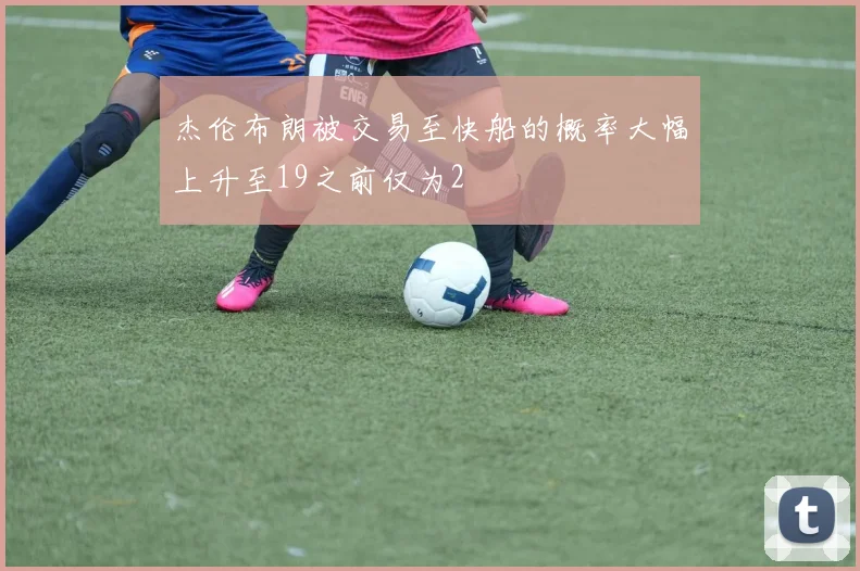 杰伦布朗被交易至快船的概率大幅上升至19之前仅为2