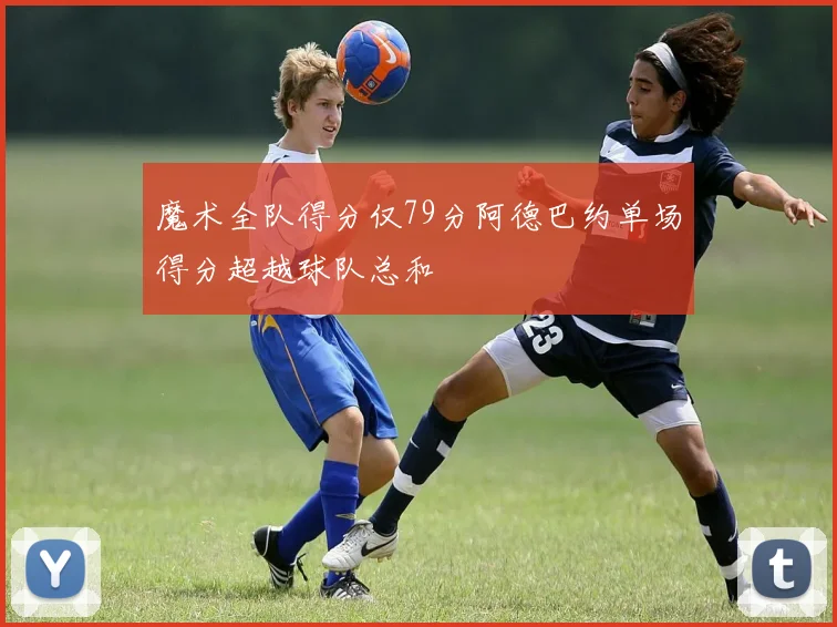 魔术全队得分仅79分阿德巴约单场得分超越球队总和