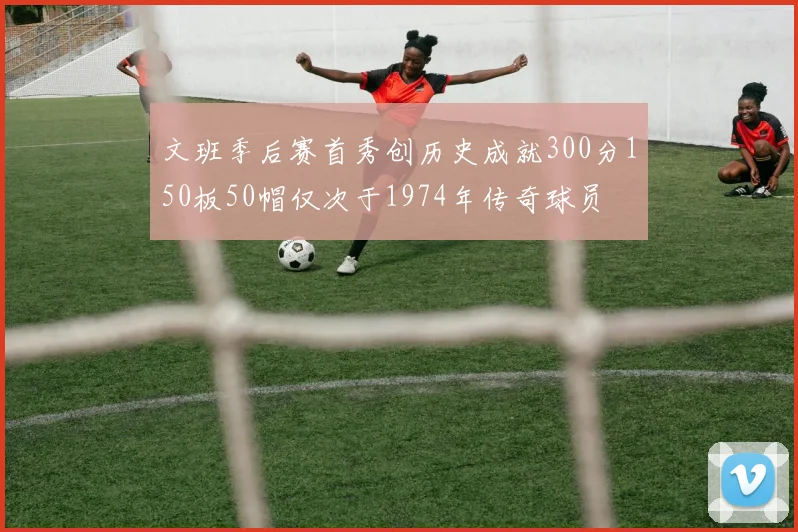 文班季后赛首秀创历史成就300分150板50帽仅次于1974年传奇球员