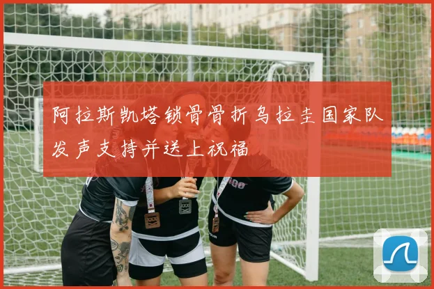 阿拉斯凯塔锁骨骨折乌拉圭国家队发声支持并送上祝福